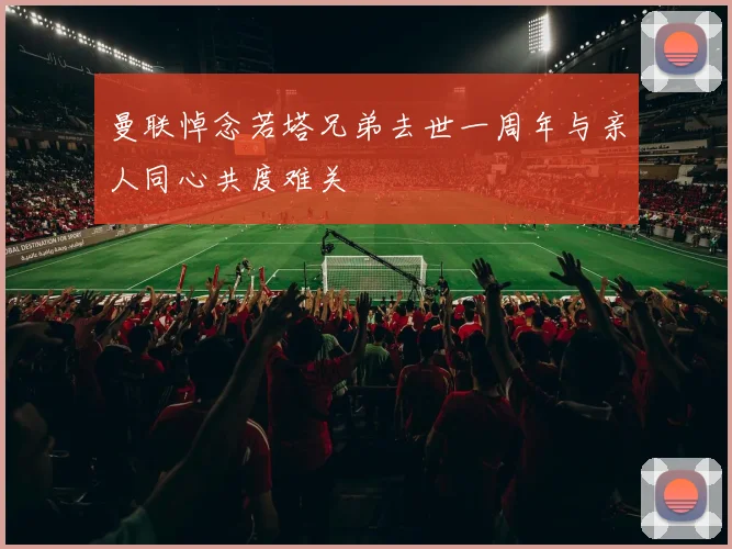 曼联悼念若塔兄弟去世一周年与亲人同心共度难关