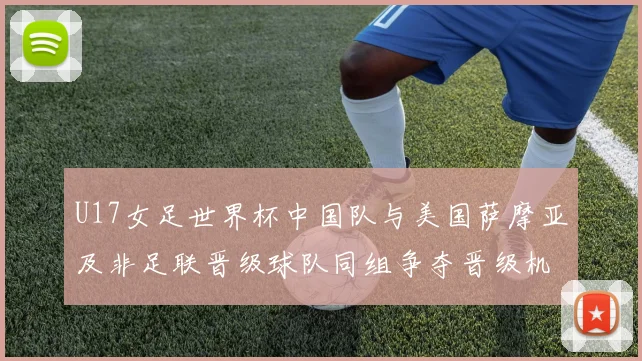 U17女足世界杯中国队与美国萨摩亚及非足联晋级球队同组争夺晋级机会