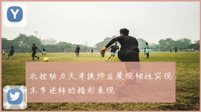 北控助力天津换帅后展现韧性实现末节逆转的精彩表现