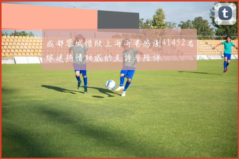 成都蓉城惜败上海海港感谢41452名球迷热情助威的支持与陪伴