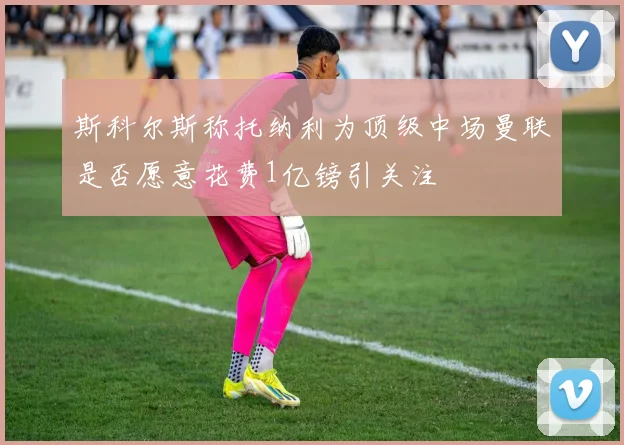 斯科尔斯称托纳利为顶级中场曼联是否愿意花费1亿镑引关注