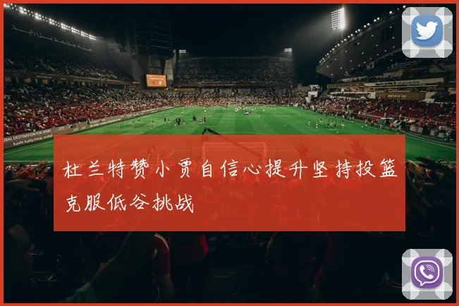 杜兰特赞小贾自信心提升坚持投篮克服低谷挑战