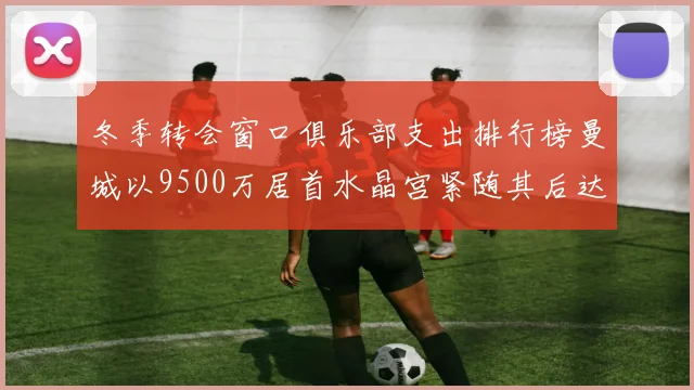 冬季转会窗口俱乐部支出排行榜曼城以9500万居首水晶宫紧随其后达8970万