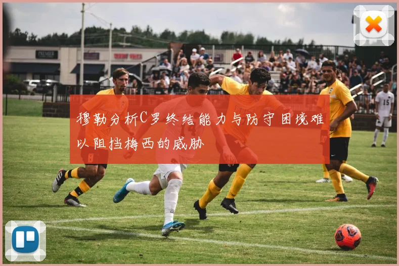 穆勒分析C罗终结能力与防守困境难以阻挡梅西的威胁