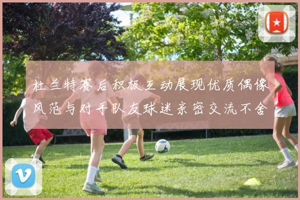 杜兰特赛后积极互动展现优质偶像风范与对手队友球迷亲密交流不舍离场