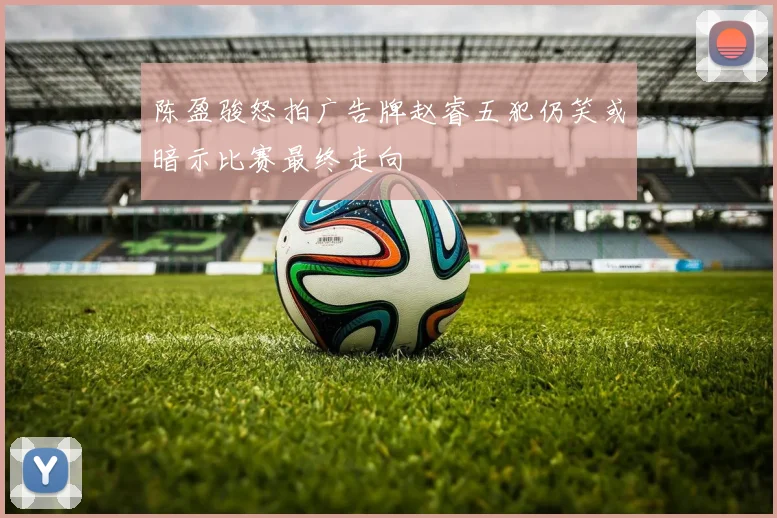 陈盈骏怒拍广告牌赵睿五犯仍笑或暗示比赛最终走向