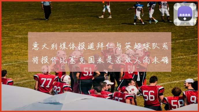 意大利媒体报道拜仁与英超球队或将报价比塞克国米是否放人尚未确定