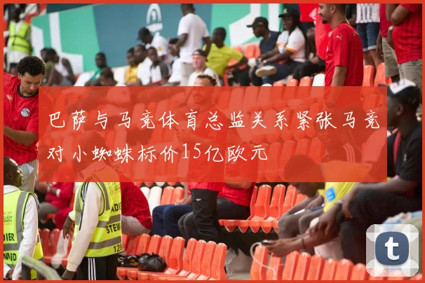 巴萨与马竞体育总监关系紧张马竞对小蜘蛛标价15亿欧元