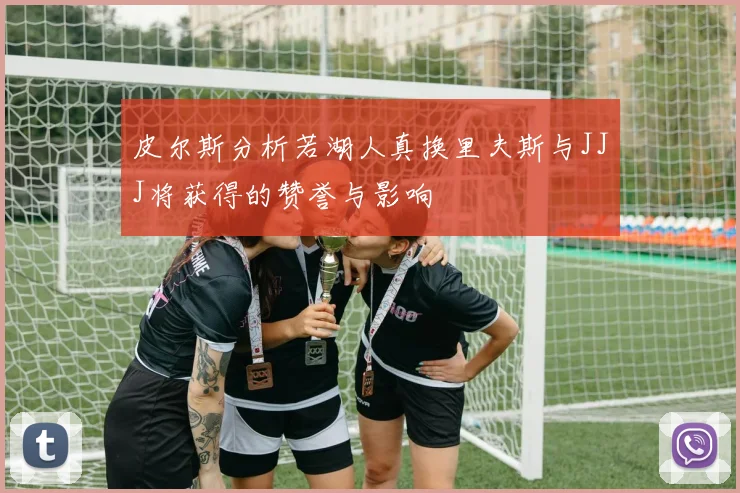 皮尔斯分析若湖人真换里夫斯与JJJ将获得的赞誉与影响