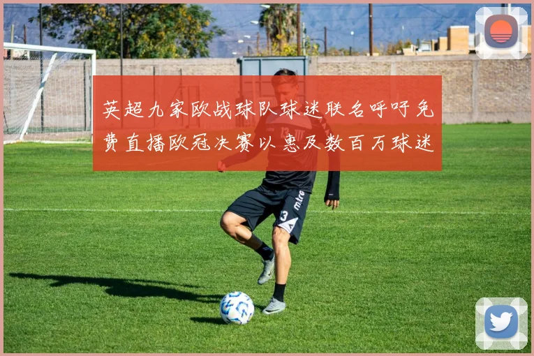 英超九家欧战球队球迷联名呼吁免费直播欧冠决赛以惠及数百万球迷